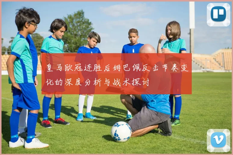 皇马欧冠连胜后姆巴佩反击节奏变化的深度分析与战术探讨
