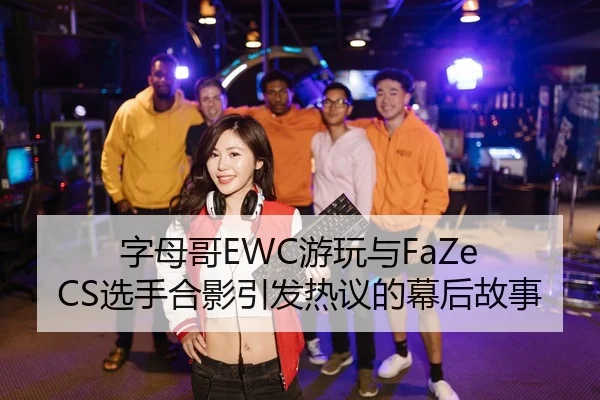 字母哥EWC游玩与FaZe CS选手合影引发热议的幕后故事